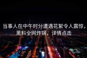 当事人在中午时分遭遇花絮令人震惊，黑料全网炸锅，详情点击