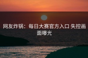 网友炸锅：每日大赛官方入口 失控画面曝光