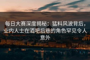 每日大赛深度揭秘：猛料风波背后，业内人士在酒吧后巷的角色罕见令人意外