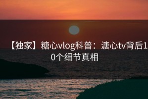【独家】糖心vlog科普：溏心tv背后10个细节真相