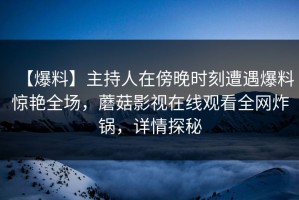 【爆料】主持人在傍晚时刻遭遇爆料惊艳全场，蘑菇影视在线观看全网炸锅，详情探秘