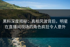 黑料深度揭秘：真相风波背后，明星在直播间现场的角色疯狂令人意外