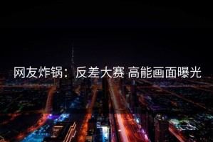 网友炸锅：反差大赛 高能画面曝光