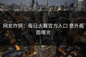 网友炸锅：每日大赛官方入口 意外画面曝光