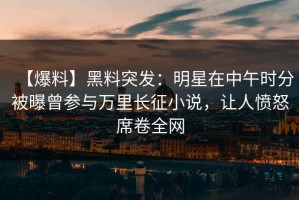 【爆料】黑料突发：明星在中午时分被曝曾参与万里长征小说，让人愤怒席卷全网