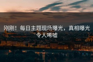 刚刚！每日主题现场曝光，真相曝光令人唏嘘