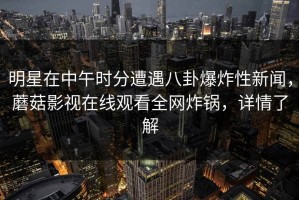 明星在中午时分遭遇八卦爆炸性新闻，蘑菇影视在线观看全网炸锅，详情了解