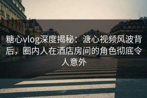 糖心vlog深度揭秘：溏心视频风波背后，圈内人在酒店房间的角色彻底令人意外