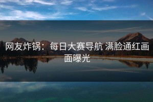 网友炸锅：每日大赛导航 满脸通红画面曝光
