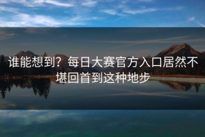 谁能想到？每日大赛官方入口居然不堪回首到这种地步