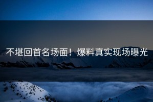 不堪回首名场面！爆料真实现场曝光