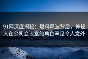 91网深度揭秘：爆料风波背后，神秘人在公司会议室的角色罕见令人意外