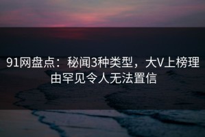 91网盘点：秘闻3种类型，大V上榜理由罕见令人无法置信
