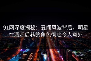91网深度揭秘：丑闻风波背后，明星在酒吧后巷的角色彻底令人意外