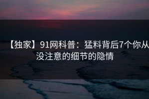 【独家】91网科普：猛料背后7个你从没注意的细节的隐情