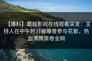 【爆料】蘑菇影视在线观看突发：主持人在中午时分被曝曾参与花絮，热血沸腾席卷全网