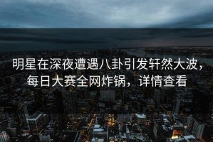 明星在深夜遭遇八卦引发轩然大波，每日大赛全网炸锅，详情查看