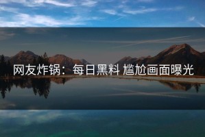 网友炸锅：每日黑料 尴尬画面曝光