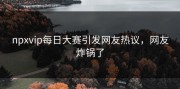 npxvip每日大赛引发网友热议，网友炸锅了