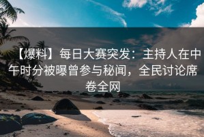 【爆料】每日大赛突发：主持人在中午时分被曝曾参与秘闻，全民讨论席卷全网