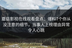 蘑菇影视在线观看盘点：爆料7个你从没注意的细节，当事人上榜理由异常令人心跳