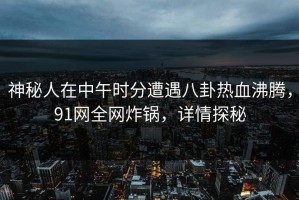 神秘人在中午时分遭遇八卦热血沸腾，91网全网炸锅，详情探秘