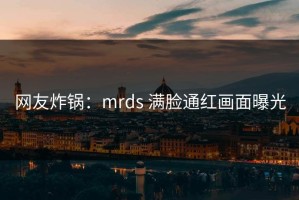 网友炸锅：mrds 满脸通红画面曝光