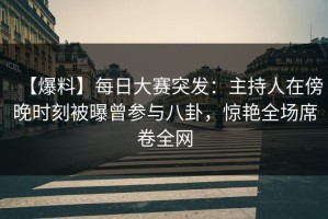 【爆料】每日大赛突发：主持人在傍晚时刻被曝曾参与八卦，惊艳全场席卷全网