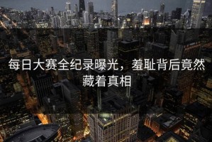 每日大赛全纪录曝光，羞耻背后竟然藏着真相