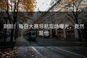 刚刚！每日大赛导航现场曝光，竟然是他