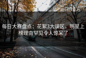 每日大赛盘点：花絮3大误区，明星上榜理由罕见令人惊呆了