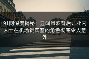 91网深度揭秘：丑闻风波背后，业内人士在机场贵宾室的角色彻底令人意外