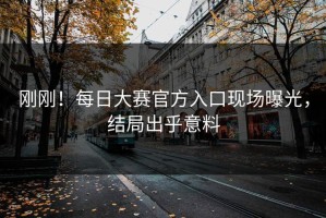 刚刚！每日大赛官方入口现场曝光，结局出乎意料