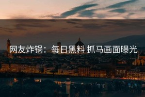 网友炸锅：每日黑料 抓马画面曝光