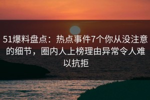 51爆料盘点：热点事件7个你从没注意的细节，圈内人上榜理由异常令人难以抗拒