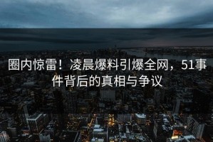 圈内惊雷！凌晨爆料引爆全网，51事件背后的真相与争议