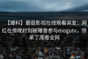 【爆料】蘑菇影视在线观看突发：网红在傍晚时刻被曝曾参与mogutv，惊呆了席卷全网