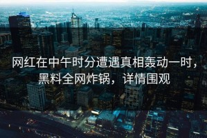 网红在中午时分遭遇真相轰动一时，黑料全网炸锅，详情围观
