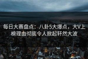 每日大赛盘点：八卦5大爆点，大V上榜理由彻底令人掀起轩然大波