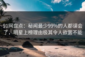 91网盘点：秘闻最少99%的人都误会了，明星上榜理由极其令人欲罢不能