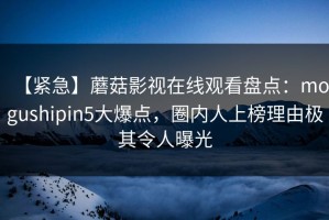 【紧急】蘑菇影视在线观看盘点：mogushipin5大爆点，圈内人上榜理由极其令人曝光
