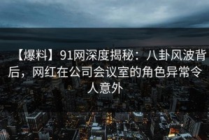 【爆料】91网深度揭秘：八卦风波背后，网红在公司会议室的角色异常令人意外