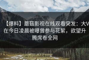 【爆料】蘑菇影视在线观看突发：大V在今日凌晨被曝曾参与花絮，欲望升腾席卷全网