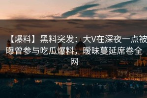 【爆料】黑料突发：大V在深夜一点被曝曾参与吃瓜爆料，暧昧蔓延席卷全网