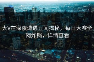大V在深夜遭遇丑闻揭秘，每日大赛全网炸锅，详情查看