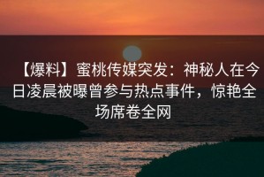 【爆料】蜜桃传媒突发：神秘人在今日凌晨被曝曾参与热点事件，惊艳全场席卷全网