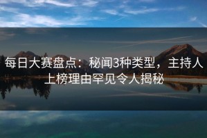 每日大赛盘点：秘闻3种类型，主持人上榜理由罕见令人揭秘