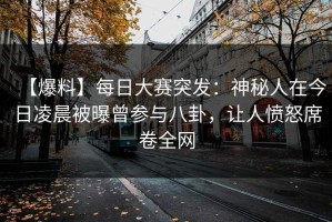 【爆料】每日大赛突发：神秘人在今日凌晨被曝曾参与八卦，让人愤怒席卷全网