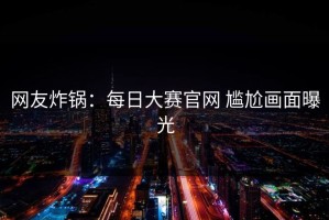 网友炸锅：每日大赛官网 尴尬画面曝光