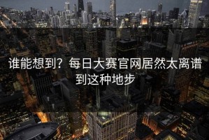 谁能想到？每日大赛官网居然太离谱到这种地步